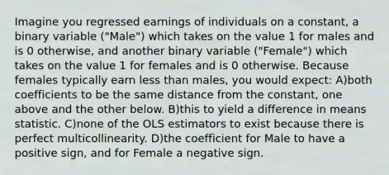 Imagine you regressed earnings of individuals on a constant, a binary variable ("Male") which takes on the value 1 for males and is 0 otherwise, and another binary variable ("Female") which takes on the value 1 for females and is 0 otherwise. Because females typically earn <a href='https://www.questionai.com/knowledge/k7BtlYpAMX-less-than' class='anchor-knowledge'>less than</a> males, you would expect: A)both coefficients to be the same distance from the constant, one above and the other below. B)this to yield a difference in means statistic. C)none of the OLS estimators to exist because there is perfect multicollinearity. D)the coefficient for Male to have a positive sign, and for Female a negative sign.