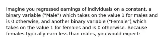 Imagine you regressed earnings of individuals on a constant, a binary variable ("Male") which takes on the value 1 for males and is 0 otherwise, and another binary variable ("Female") which takes on the value 1 for females and is 0 otherwise. Because females typically earn less than males, you would expect: