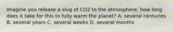 Imagine you release a slug of CO2 to the atmosphere; how long does it take for this to fully warm the planet? A. several centuries B. several years C. several weeks D. several months