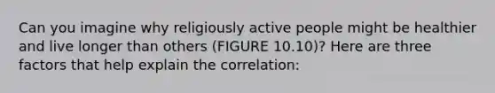 Can you imagine why religiously active people might be healthier and live longer than others (FIGURE 10.10)? Here are three factors that help explain the correlation: