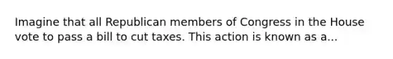 Imagine that all Republican members of Congress in the House vote to pass a bill to cut taxes. This action is known as a...