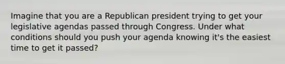 Imagine that you are a Republican president trying to get your legislative agendas passed through Congress. Under what conditions should you push your agenda knowing it's the easiest time to get it passed?