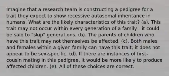 Imagine that a research team is constructing a pedigree for a trait they expect to show recessive autosomal inheritance in humans. What are the likely characteristics of this trait? (a). This trait may not occur within every generation of a family—it could be said to "skip" generations. (b). The parents of children who have this trait may not themselves be affected. (c). Both males and females within a given family can have this trait; it does not appear to be sex-specific. (d). If there are instances of first-cousin mating in this pedigree, it would be more likely to produce affected children. (e). All of these choices are correct.