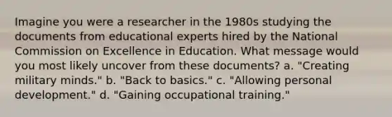 Imagine you were a researcher in the 1980s studying the documents from educational experts hired by the National Commission on Excellence in Education. What message would you most likely uncover from these documents? a. "Creating military minds." b. "Back to basics." c. "Allowing personal development." d. "Gaining occupational training."