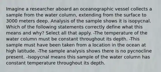 Imagine a researcher aboard an oceanographic vessel collects a sample from the water column, extending from the surface to 3000 meters deep. Analysis of the sample shows it is isopycnal. Which of the following statements correctly define what this means and why? Select all that apply. -The temperature of the water column must be constant throughout its depth. -This sample must have been taken from a location in the ocean at high latitude. -The sample analysis shows there is no pycnocline present. -Isopycnal means this sample of the water column has constant temperature throughout its depth.