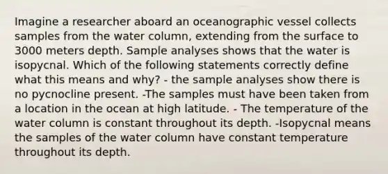 Imagine a researcher aboard an oceanographic vessel collects samples from the water column, extending from the surface to 3000 meters depth. Sample analyses shows that the water is isopycnal. Which of the following statements correctly define what this means and why? - the sample analyses show there is no pycnocline present. -The samples must have been taken from a location in the ocean at high latitude. - The temperature of the water column is constant throughout its depth. -Isopycnal means the samples of the water column have constant temperature throughout its depth.