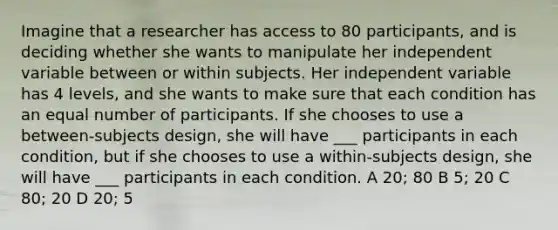 Imagine that a researcher has access to 80 participants, and is deciding whether she wants to manipulate her independent variable between or within subjects. Her independent variable has 4 levels, and she wants to make sure that each condition has an equal number of participants. If she chooses to use a between-subjects design, she will have ___ participants in each condition, but if she chooses to use a within-subjects design, she will have ___ participants in each condition. A 20; 80 B 5; 20 C 80; 20 D 20; 5