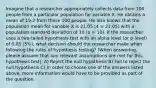 Imagine that a researcher appropriately collects data from 100 people from a particular population for variable X. He obtains a mean of 19.2 from these 100 people. He also knows that the population mean for variable X is 21.05 (4 = 21.05) with a population standard deviation of 10 (o = 10). If the researcher uses a two-tailed hypothesis test with an alpha level (or p-level) of 0.05 (5%), what decision should the researcher make when following the rules of hypothesis testing? (When answering, please assume that any relevant assumptions are met for this hypothesis test). A) Reject the null hypothesis B) Fail to reject the null hypothesis C) In order to choose one of the answers listed above, more information would have to be provided as part of the question.