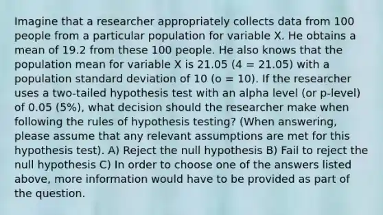 Imagine that a researcher appropriately collects data from 100 people from a particular population for variable X. He obtains a mean of 19.2 from these 100 people. He also knows that the population mean for variable X is 21.05 (4 = 21.05) with a population standard deviation of 10 (o = 10). If the researcher uses a two-tailed hypothesis test with an alpha level (or p-level) of 0.05 (5%), what decision should the researcher make when following the rules of hypothesis testing? (When answering, please assume that any relevant assumptions are met for this hypothesis test). A) Reject the null hypothesis B) Fail to reject the null hypothesis C) In order to choose one of the answers listed above, more information would have to be provided as part of the question.