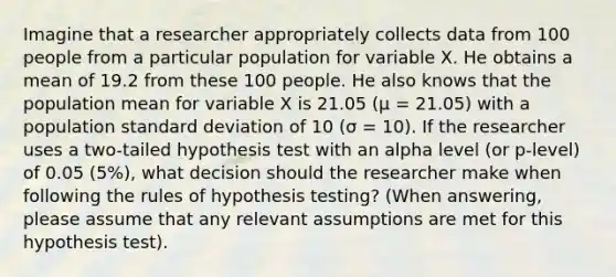 Imagine that a researcher appropriately collects data from 100 people from a particular population for variable X. He obtains a mean of 19.2 from these 100 people. He also knows that the population mean for variable X is 21.05 (μ = 21.05) with a population standard deviation of 10 (σ = 10). If the researcher uses a two-tailed hypothesis test with an alpha level (or p-level) of 0.05 (5%), what decision should the researcher make when following the rules of hypothesis testing? (When answering, please assume that any relevant assumptions are met for this hypothesis test).