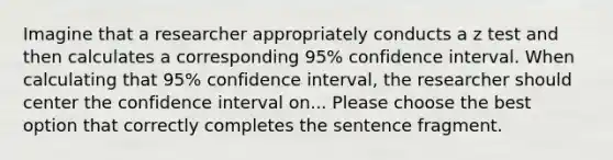 Imagine that a researcher appropriately conducts a z test and then calculates a corresponding 95% confidence interval. When calculating that 95% confidence interval, the researcher should center the confidence interval on... Please choose the best option that correctly completes the sentence fragment.