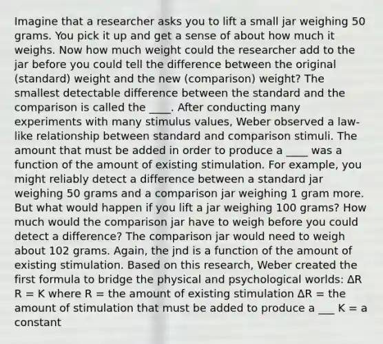 Imagine that a researcher asks you to lift a small jar weighing 50 grams. You pick it up and get a sense of about how much it weighs. Now how much weight could the researcher add to the jar before you could tell the difference between the original (standard) weight and the new (comparison) weight? The smallest detectable difference between the standard and the comparison is called the ____. After conducting many experiments with many stimulus values, Weber observed a law-like relationship between standard and comparison stimuli. The amount that must be added in order to produce a ____ was a function of the amount of existing stimulation. For example, you might reliably detect a difference between a standard jar weighing 50 grams and a comparison jar weighing 1 gram more. But what would happen if you lift a jar weighing 100 grams? How much would the comparison jar have to weigh before you could detect a difference? The comparison jar would need to weigh about 102 grams. Again, the jnd is a function of the amount of existing stimulation. Based on this research, Weber created the first formula to bridge the physical and psychological worlds: ∆R R = K where R = the amount of existing stimulation ∆R = the amount of stimulation that must be added to produce a ___ K = a constant