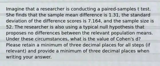 Imagine that a researcher is conducting a paired-samples t test. She finds that the sample mean difference is 1.31, the standard deviation of the difference scores is 7.164, and the sample size is 52. The researcher is also using a typical null hypothesis that proposes no differences between the relevant population means. Under these circumstances, what is the value of Cohen's d? Please retain a minimum of three decimal places for all steps (if relevant) and provide a minimum of three decimal places when writing your answer.