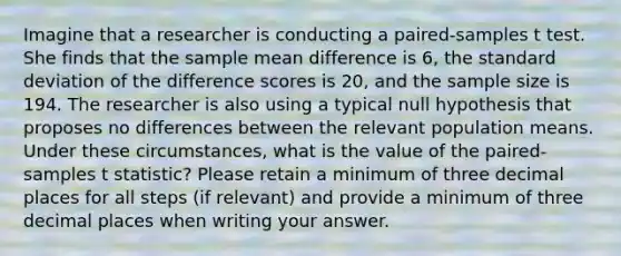 Imagine that a researcher is conducting a paired-samples t test. She finds that the sample mean difference is 6, the standard deviation of the difference scores is 20, and the sample size is 194. The researcher is also using a typical null hypothesis that proposes no differences between the relevant population means. Under these circumstances, what is the value of the paired-samples t statistic? Please retain a minimum of three decimal places for all steps (if relevant) and provide a minimum of three decimal places when writing your answer.