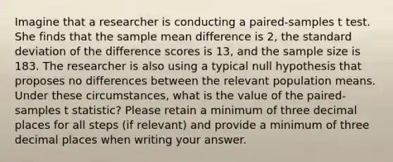 Imagine that a researcher is conducting a paired-samples t test. She finds that the sample mean difference is 2, the standard deviation of the difference scores is 13, and the sample size is 183. The researcher is also using a typical null hypothesis that proposes no differences between the relevant population means. Under these circumstances, what is the value of the paired-samples t statistic? Please retain a minimum of three decimal places for all steps (if relevant) and provide a minimum of three decimal places when writing your answer.