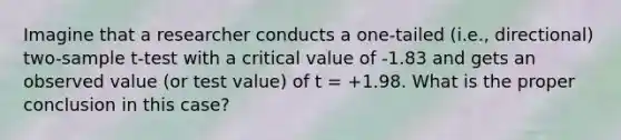 Imagine that a researcher conducts a one-tailed (i.e., directional) two-sample t-test with a critical value of -1.83 and gets an observed value (or test value) of t = +1.98. What is the proper conclusion in this case?