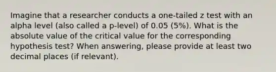 Imagine that a researcher conducts a one-tailed z test with an alpha level (also called a p-level) of 0.05 (5%). What is the absolute value of the critical value for the corresponding hypothesis test? When answering, please provide at least two decimal places (if relevant).