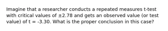 Imagine that a researcher conducts a repeated measures t-test with critical values of ±2.78 and gets an observed value (or test value) of t = -3.30. What is the proper conclusion in this case?