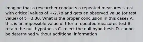 Imagine that a researcher conducts a repeated measures t-test with critical values of +-2.78 and gets an observed value (or test value) of t=-3.30. What is the proper conclusion in this case? A. this is an impossible value of t for a repeated measures test B. retain the null hypothesis C. reject the null hypothesis D. cannot be determined without additional information