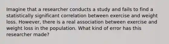 Imagine that a researcher conducts a study and fails to find a statistically significant correlation between exercise and weight loss. However, there is a real association between exercise and weight loss in the population. What kind of error has this researcher made?