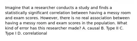 Imagine that a researcher conducts a study and finds a statistically significant correlation between having a messy room and exam scores. However, there is no real association between having a messy room and exam scores in the population. What kind of error has this researcher made? A. causal B. Type II C. Type I D. correlational