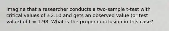 Imagine that a researcher conducts a two-sample t-test with critical values of ±2.10 and gets an observed value (or test value) of t = 1.98. What is the proper conclusion in this case?