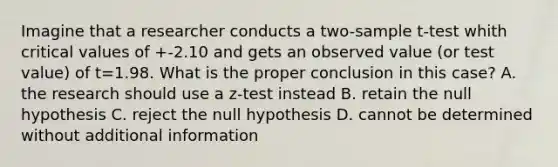 Imagine that a researcher conducts a two-sample t-test whith critical values of +-2.10 and gets an observed value (or test value) of t=1.98. What is the proper conclusion in this case? A. the research should use a z-test instead B. retain the null hypothesis C. reject the null hypothesis D. cannot be determined without additional information