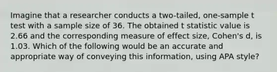 Imagine that a researcher conducts a two-tailed, one-sample t test with a sample size of 36. The obtained t statistic value is 2.66 and the corresponding measure of effect size, Cohen's d, is 1.03. Which of the following would be an accurate and appropriate way of conveying this information, using APA style?