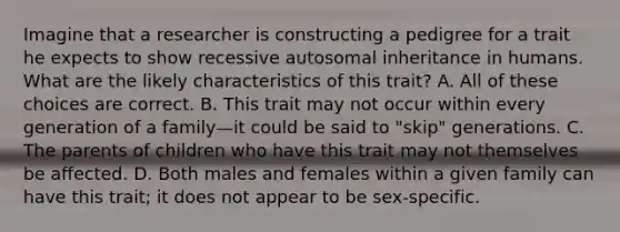 Imagine that a researcher is constructing a pedigree for a trait he expects to show recessive autosomal inheritance in humans. What are the likely characteristics of this trait? A. All of these choices are correct. B. This trait may not occur within every generation of a family—it could be said to "skip" generations. C. The parents of children who have this trait may not themselves be affected. D. Both males and females within a given family can have this trait; it does not appear to be sex-specific.