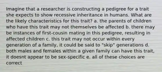 Imagine that a researcher is constructing a pedigree for a trait she expects to show recessive inheritance in humans. What are the likely characteristics for this trait? a. the parents of children who have this trait may not themselves be affected b. there may be instances of first-cousin mating in this pedigree, resulting in affected children c. this trait may not occur within every generation of a family, it could be said to "skip" generations d. both males and females within a given family can have this trait, it doesnt appear to be sex-specific e. all of these choices are correct