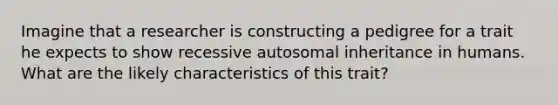 Imagine that a researcher is constructing a pedigree for a trait he expects to show recessive autosomal inheritance in humans. What are the likely characteristics of this trait?