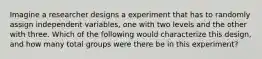 Imagine a researcher designs a experiment that has to randomly assign independent variables, one with two levels and the other with three. Which of the following would characterize this design, and how many total groups were there be in this experiment?