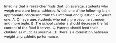 Imagine that a researcher finds that, on average, students who weigh more are better athletes. Which one of the following is an appropriate conclusion from this information? Question 22 Select one: A. On average, students who eat more become stronger and more agile. B. The school cafeteria should decrease the fat content of the food it serves. C. Parents should feed their children as much as possible. D. There is a correlation between weight and athletic performance.