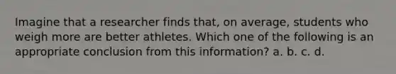 Imagine that a researcher finds that, on average, students who weigh more are better athletes. Which one of the following is an appropriate conclusion from this information? a. b. c. d.