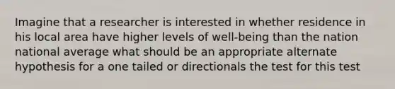 Imagine that a researcher is interested in whether residence in his local area have higher levels of well-being than the nation national average what should be an appropriate alternate hypothesis for a one tailed or directionals the test for this test