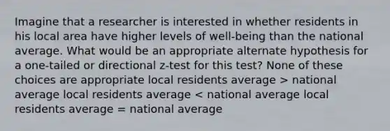 Imagine that a researcher is interested in whether residents in his local area have higher levels of well-being than the national average. What would be an appropriate alternate hypothesis for a one-tailed or directional z-test for this test? None of these choices are appropriate local residents average > national average local residents average < national average local residents average = national average