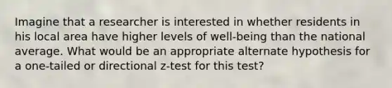 Imagine that a researcher is interested in whether residents in his local area have higher levels of well-being than the national average. What would be an appropriate alternate hypothesis for a one-tailed or directional z-test for this test?