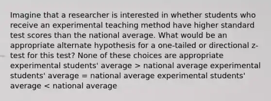 Imagine that a researcher is interested in whether students who receive an experimental teaching method have higher standard test scores than the national average. What would be an appropriate alternate hypothesis for a one-tailed or directional z-test for this test? None of these choices are appropriate experimental students' average > national average experimental students' average = national average experimental students' average < national average