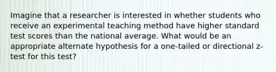 Imagine that a researcher is interested in whether students who receive an experimental teaching method have higher standard test scores than the national average. What would be an appropriate alternate hypothesis for a one-tailed or directional z-test for this test?