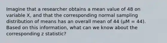 Imagine that a researcher obtains a mean value of 48 on variable X, and that the corresponding normal sampling distribution of means has an overall mean of 44 (µM = 44). Based on this information, what can we know about the corresponding z statistic?