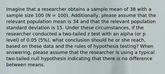 Imagine that a researcher obtains a sample mean of 38 with a sample size 100 (N = 100). Additionally, please assume that the relevant population mean is 34 and that the relevant population standard deviation is 15. Under these circumstances, if the researcher conducted a two-tailed z test with an alpha (or p level) of 0.05 (5%), what conclusion should he or she reach, based on these data and the rules of hypothesis testing? When answering, please assume that the researcher is using a typical two-tailed null hypothesis indicating that there is no difference between means.