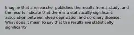 Imagine that a researcher publishes the results from a study, and the results indicate that there is a statistically significant association between sleep deprivation and coronary disease. What does it mean to say that the results are statistically significant?