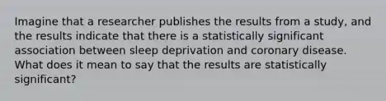 Imagine that a researcher publishes the results from a study, and the results indicate that there is a statistically significant association between sleep deprivation and coronary disease. What does it mean to say that the results are statistically significant?