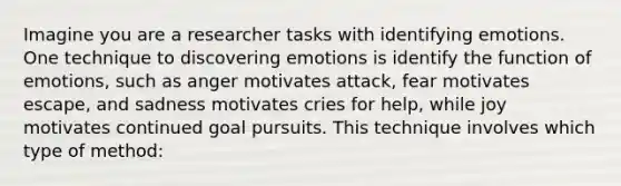 Imagine you are a researcher tasks with identifying emotions. One technique to discovering emotions is identify the function of emotions, such as anger motivates attack, fear motivates escape, and sadness motivates cries for help, while joy motivates continued goal pursuits. This technique involves which type of method: