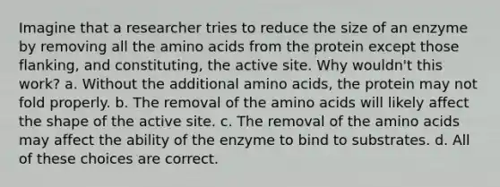 Imagine that a researcher tries to reduce the size of an enzyme by removing all the amino acids from the protein except those flanking, and constituting, the active site. Why wouldn't this work? a. Without the additional amino acids, the protein may not fold properly. b. The removal of the amino acids will likely affect the shape of the active site. c. The removal of the amino acids may affect the ability of the enzyme to bind to substrates. d. All of these choices are correct.