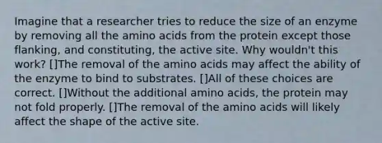 Imagine that a researcher tries to reduce the size of an enzyme by removing all the amino acids from the protein except those flanking, and constituting, the active site. Why wouldn't this work? []The removal of the amino acids may affect the ability of the enzyme to bind to substrates. []All of these choices are correct. []Without the additional amino acids, the protein may not fold properly. []The removal of the amino acids will likely affect the shape of the active site.