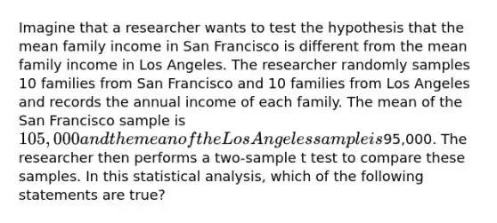 Imagine that a researcher wants to test the hypothesis that the mean family income in San Francisco is different from the mean family income in Los Angeles. The researcher randomly samples 10 families from San Francisco and 10 families from Los Angeles and records the annual income of each family. The mean of the San Francisco sample is 105,000 and the mean of the Los Angeles sample is95,000. The researcher then performs a two-sample t test to compare these samples. In this statistical analysis, which of the following statements are true?