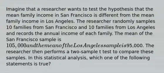 Imagine that a researcher wants to test the hypothesis that the mean family income in San Francisco is different from the mean family income in Los Angeles. The researcher randomly samples 10 families from San Francisco and 10 families from Los Angeles and records the annual income of each family. The mean of the San Francisco sample is 105,000 and the mean of the Los Angeles sample is95,000. The researcher then performs a two-sample t test to compare these samples. In this statistical analysis, which one of the following statements is true?