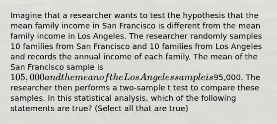 Imagine that a researcher wants to test the hypothesis that the mean family income in San Francisco is different from the mean family income in Los Angeles. The researcher randomly samples 10 families from San Francisco and 10 families from Los Angeles and records the annual income of each family. The mean of the San Francisco sample is 105,000 and the mean of the Los Angeles sample is95,000. The researcher then performs a two-sample t test to compare these samples. In this statistical analysis, which of the following statements are true? (Select all that are true)