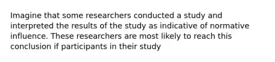 Imagine that some researchers conducted a study and interpreted the results of the study as indicative of normative influence. These researchers are most likely to reach this conclusion if participants in their study